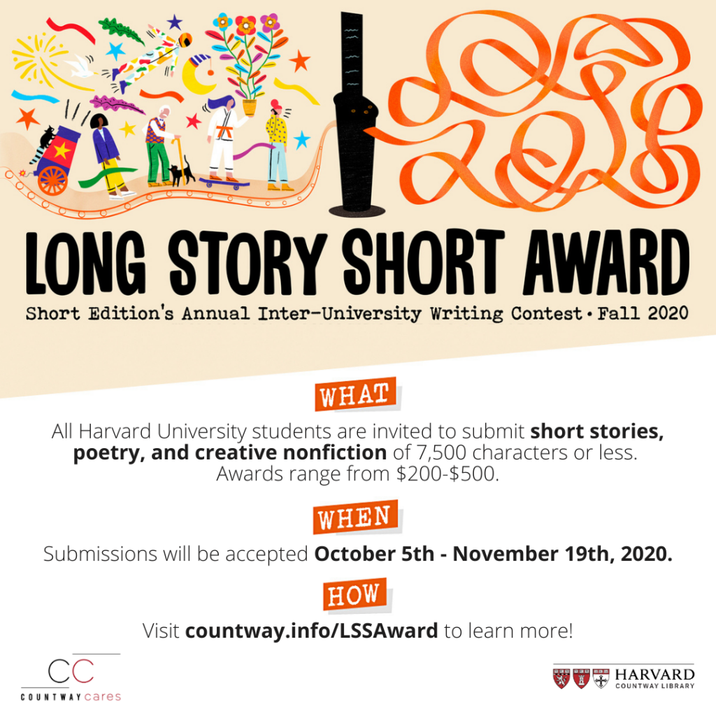 flyer for the Long Story Short Award: Short Edition's Annual Inter-University Writing Contest, Fall 2020. What: All Harvard University Students are invited to submit short stories, poetry, and creative nonfiction of 7,500 characters or less. Awards range from $200-$500. When: Submissions will be accepted October 5th-November 19th, 2020. How: Visit countway.info/LSSAward to learn more!