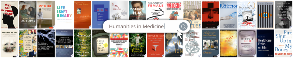 Books in the Humanities in Medicine Collection include Is It All In Your Head?; Romantic Autopsy; Next in Line; Life Isn't Binary; Letters to a Young Doctor; Doctoring: The Nature of Primary Care Medicine; The Secret Life of Stories; Patient H.M.; Diagnosis Female; War Doctor: Surgery on the Front Line; Bodies Politic: Disease, Death and Doctors in Britain, 1650-1900; Bringing Out the Dead; The Reflector; The Becoming; Vaccines Did Not Cause Rachel's Autism; Patients As Art; A Diary of the Plague Year; The Edinburgh Companion to the Critical Medical Humanities; Game-Based Teaching and Simulation in Nursing and Healthcare; Watershed: Attending to Body and Earth in Distress; Songs from the Black Chair; Educating Doctors’ Senses Through the Medical Humanities; No Matter Where the Journey Takes Me; How We Do Harm; A Civil Action; Surviving Mental Illness; Health Humanities in Postgradutate Medical Education; Direct Red; Healthcare Ethics on Film; and Fire Shut Up in My Bones.