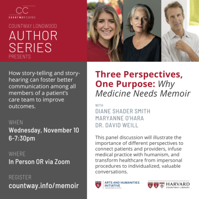 Countway Longwood Author Series presents: Three Perspectives, One Purpose: Why Medicine Needs Memoir. How story-telling and story-hearing can foster better communication among all members of a patient’s care team to improve outcomes. Panelists: Diane Shader Smith, Maryanne O'Hara, Dr. David Weill. When: Wednesday, November 10, 6-7:30pm. Where: In Person OR via Zoom. Register: countway.info/memoir. HMS Arts and Humanities Initiative logo, Countway Library Logo, photos of all three panelists. 