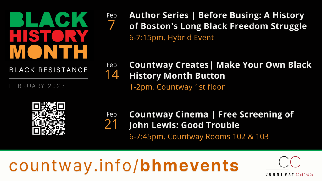 Black History Month: Black Resistance February 2023. February 7 from 6-7:15pm (hybrid event): Author Series - Before Busing: A History of Boston's Long Black Freedom Struggle. February 14 from 1-2 pm on Countway's first floor: Countway Creates - Make Your Own Black History Month Button. February 21 from 6-7:45 pm in Countway Rooms 102 & 103: Countway Cinema - Free Screening of John Lewis: Good Trouble.