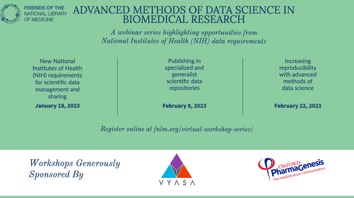 Friends of the National Library of Medicine. Advanced Methods of Data Science in Biomedical Research. A webinar series highlighting opportunities from National Institutes of Health (NIH) data requirements. January 18, 2023: New National Institutes of Health (NIH) requirements for scientific data management and sharing. February 8, 2023: Publishing in specialized and generalist scientific data repositories. February 22, 2023: Increasing reproducibility with advanced methods of data science.