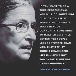 Ruth Bader Ginsburg saying "If you want to be a true professional, you will do something outside yourself. Something to repair tears in your community. Something to make life a little better for people less fortunate than you. That’s what I think a meaningful life is—living not for oneself, but for one’s community.”
